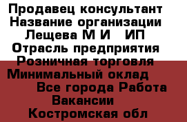 Продавец-консультант › Название организации ­ Лещева М.И., ИП › Отрасль предприятия ­ Розничная торговля › Минимальный оклад ­ 15 000 - Все города Работа » Вакансии   . Костромская обл.